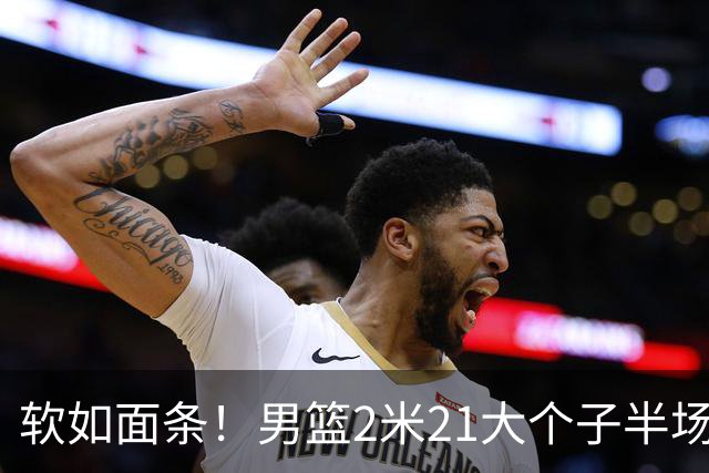 软如面条！男篮2米21大个子半场0板全场0分，球迷：凭什么不带周琦？